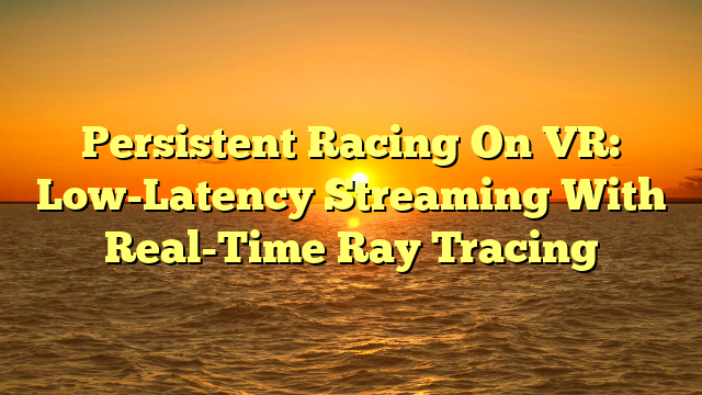 Persistent Racing On VR: Low-Latency Streaming With Real-Time Ray Tracing