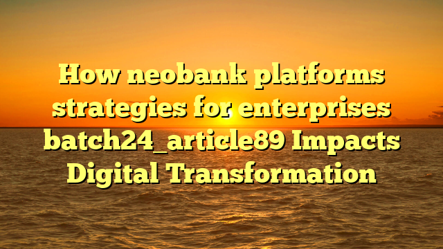 How neobank platforms strategies for enterprises batch24_article89 Impacts Digital Transformation