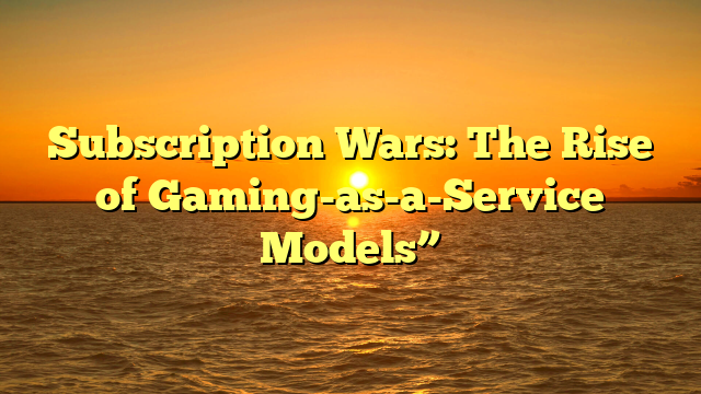 Subscription Wars: The Rise of Gaming-as-a-Service Models”